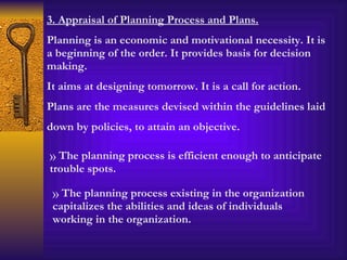 3. Appraisal of Planning Process and Plans. Planning is an economic and motivational necessity. It is a beginning of the order. It provides basis for decision making. It aims at designing tomorrow. It is a call for action. Plans are the measures devised within the guidelines laid down by policies, to attain an objective.  The planning process is efficient enough to anticipate trouble spots. The planning process existing in the organization capitalizes the abilities and ideas of individuals working in the organization. 