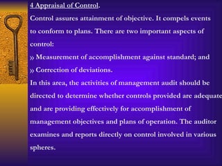 4 Appraisal of Control . Control assures attainment of objective. It compels events to conform to plans. There are two important aspects of control: Measurement of accomplishment against standard; and Correction of deviations. In this area, the activities of management audit should be directed to determine whether controls provided are adequate and are providing effectively for accomplishment of management objectives and plans of operation. The auditor examines and reports directly on control involved in various spheres. 