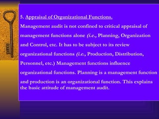 5.  Appraisal of Organizational Functions. Management audit is not confined to critical appraisal of management functions alone  (i.e.,  Planning, Organization and Control, etc. It has to be subject to its review organizational functions  (i.e.,  Production, Distribution, Personnel, etc.) Management functions influence  organizational functions. Planning is a management function and production is an organizational function. This explains the basic attitude of management audit. 