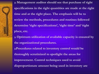 Management auditor should see that purchase of right specifications in the right quantities are made at the right time and at the right place. The emphasis will be to review the methods, procedures and routines followed determine ‘right specifications’, ‘right time’ and ‘right place, etc. Optimum utilization of available capacity is ensured by the organizational procedures. Procedures related to inventory control would be thoroughly scrutinized to spotlight the areas for improvement. Control techniques used to avoid disproportionate amount being used in inventory are 
