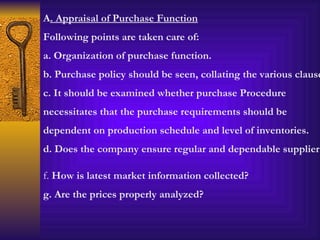 A . Appraisal of Purchase Function Following points are taken care of: a. Organization of purchase function. b. Purchase policy should be seen, collating the various clauses. c. It should be examined whether purchase Procedure necessitates that the purchase requirements should be dependent on production schedule and level of inventories. d. Does the company ensure regular and dependable supplier? f.  How is latest market information collected? g. Are the prices properly analyzed? 