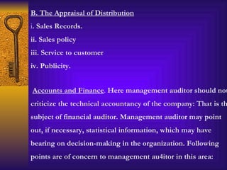 B. The Appraisal of Distribution i . Sales Records. ii. Sales policy iii. Service to customer iv. Publicity. Accounts and Finance .  Here management auditor should not criticize the technical accountancy of the company: That is the subject of financial auditor. Management auditor may point out, if necessary, statistical information, which may have bearing on decision-making in the organization. Following points are of concern to management au4itor in this area: 