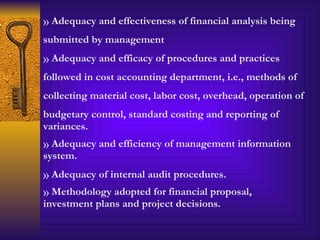 Adequacy and effectiveness of financial analysis being submitted by management Adequacy and efficacy of procedures and practices followed in cost accounting department, i.e., methods of collecting material cost, labor cost, overhead, operation of budgetary control, standard costing and reporting of variances.  Adequacy and efficiency of management information system. Adequacy of internal audit procedures. Methodology adopted for financial proposal, investment plans and project decisions. 