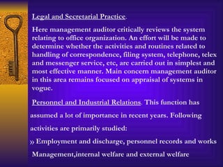 Legal and Secretarial Practice .  Here management auditor critically reviews the system relating to office organization. An effort will be made to determine whether the activities and routines related to handling of correspondence, filing system, telephone, telex and messenger service, etc, are carried out in simplest and most effective manner. Main concern management auditor in this area remains focused on appraisal of systems in vogue. Personnel and Industrial Relations .  This function has assumed a lot of importance in recent years. Following activities are primarily studied: Employment and discharge, personnel records and works Management,internal welfare and external welfare 