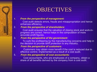 OBJECTIVES From the perspective of management:   Cost audit detects errors, frauds and misappropriation and hence enhances efficiency.  2.  From the perspective of shareholders:   Cost audit ensures that the valuation of closing stock and work-in-progress are correct, hence helps in the computation of more accurate profit figures.  3.  From the perspective of the government:   To curb the profiteering by the manufacturing concerns and help in the decision to provide tariff protection to any industry.  4.  From the perspective of customers:   Customers may obtain more benefit if the cost is reduced due to effective control, implemented as a result of a cost audit.  5.  From the perspective of cost accountants:   Cost accountants, who are employees of a company, obtain a share of all benefits derived by the company from a cost audit. 