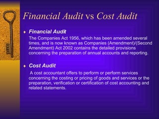 Financial Audit  vs  Cost Audit Financial Audit The Companies Act 1956, which has been amended several times, and is now known as Companies (Amendment)/(Second Amendment) Act 2002 contains the detailed provisions concerning the preparation of annual accounts and reporting. Cost Audit A cost accountant offers to perform or perform services concerning the costing or pricing of goods and services or the preparation, verification or certification of cost accounting and related statements.  