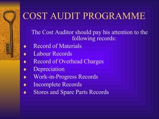 COST AUDIT PROGRAMME The Cost Auditor should pay his attention to the following records: Record of Materials Labour Records Record of Overhead Charges Depreciation Work-in-Progress Records Incomplete Records Stores and Spare Parts Records 