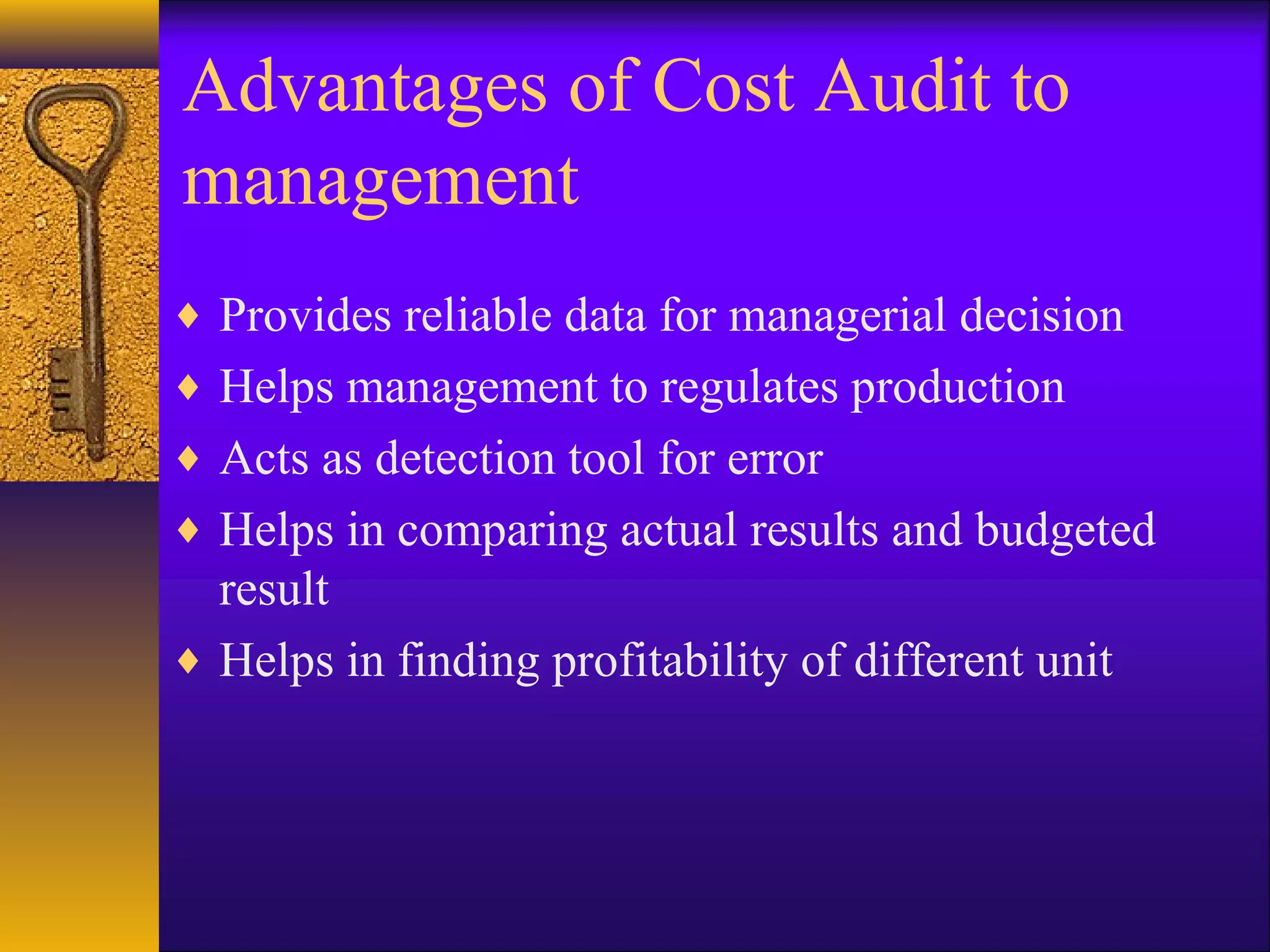 Advantages of Cost Audit to
management
♦ Provides reliable data for managerial decision
♦ Helps management to regulates production
♦ Acts as detection tool for error
♦ Helps in comparing actual results and budgeted

result
♦ Helps in finding profitability of different unit

 
