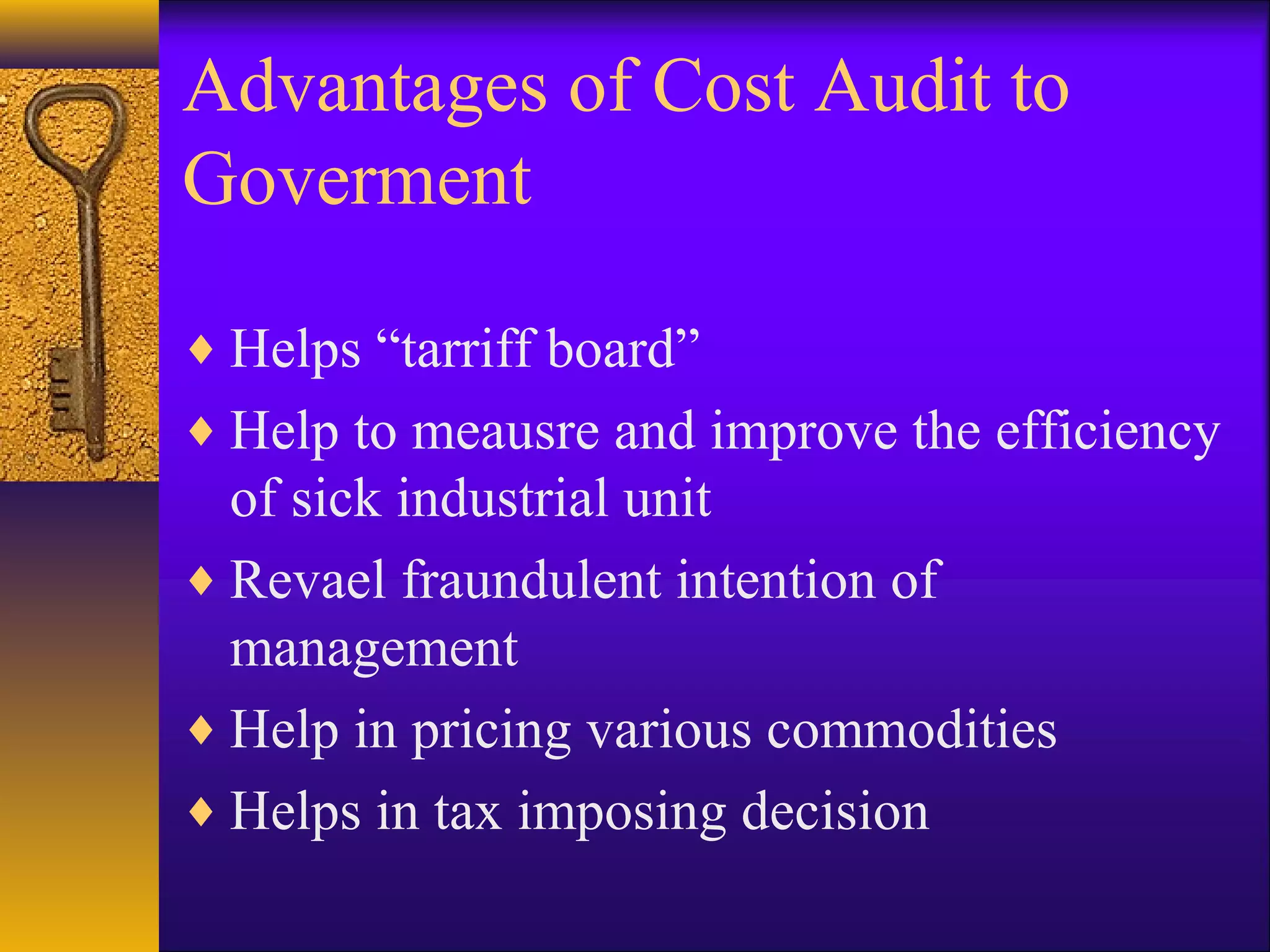 Advantages of Cost Audit to
Goverment
♦ Helps “tarriff board”
♦ Help to meausre and improve the efficiency

of sick industrial unit
♦ Revael fraundulent intention of
management
♦ Help in pricing various commodities
♦ Helps in tax imposing decision

 