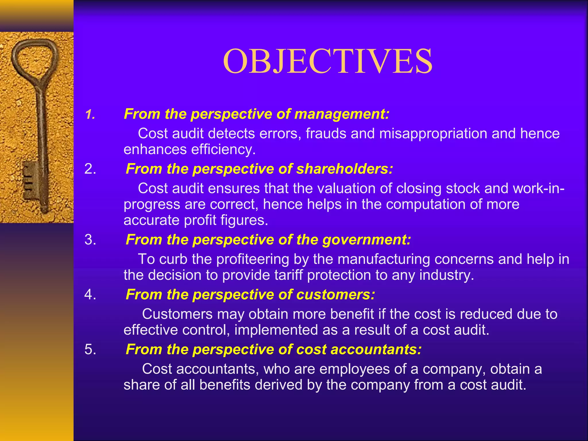 OBJECTIVES
1.

2.

3.

4.

5.

From the perspective of management:
Cost audit detects errors, frauds and misappropriation and hence
enhances efficiency.
From the perspective of shareholders:
Cost audit ensures that the valuation of closing stock and work-inprogress are correct, hence helps in the computation of more
accurate profit figures.
From the perspective of the government:
To curb the profiteering by the manufacturing concerns and help in
the decision to provide tariff protection to any industry.
From the perspective of customers:
Customers may obtain more benefit if the cost is reduced due to
effective control, implemented as a result of a cost audit.
From the perspective of cost accountants:
Cost accountants, who are employees of a company, obtain a
share of all benefits derived by the company from a cost audit.

 