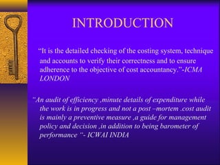 INTRODUCTION
“It is the detailed checking of the costing system, technique
and accounts to verify their correctness and to ensure
adherence to the objective of cost accountancy.”-ICMA
LONDON
“An audit of efficiency ,minute details of expenditure while
the work is in progress and not a post –mortem .cost audit
is mainly a preventive measure ,a guide for management
policy and decision ,in addition to being barometer of
performance “- ICWAI INDIA

 