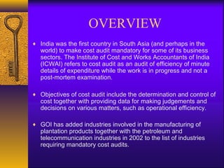 OVERVIEW
♦ India was the first country in South Asia (and perhaps in the

world) to make cost audit mandatory for some of its business
sectors. The Institute of Cost and Works Accountants of India
(ICWAI) refers to cost audit as an audit of efficiency of minute
details of expenditure while the work is in progress and not a
post-mortem examination.

♦ Objectives of cost audit include the determination and control of

cost together with providing data for making judgements and
decisions on various matters, such as operational efficiency.

♦ GOI has added industries involved in the manufacturing of

plantation products together with the petroleum and
telecommunication industries in 2002 to the list of industries
requiring mandatory cost audits.

 