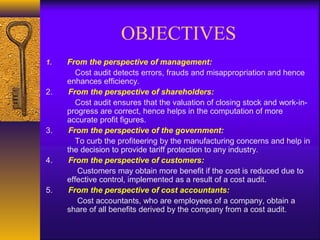 OBJECTIVES
1.

2.

3.

4.

5.

From the perspective of management:
Cost audit detects errors, frauds and misappropriation and hence
enhances efficiency.
From the perspective of shareholders:
Cost audit ensures that the valuation of closing stock and work-inprogress are correct, hence helps in the computation of more
accurate profit figures.
From the perspective of the government:
To curb the profiteering by the manufacturing concerns and help in
the decision to provide tariff protection to any industry.
From the perspective of customers:
Customers may obtain more benefit if the cost is reduced due to
effective control, implemented as a result of a cost audit.
From the perspective of cost accountants:
Cost accountants, who are employees of a company, obtain a
share of all benefits derived by the company from a cost audit.

 