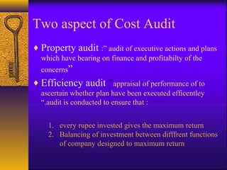 Two aspect of Cost Audit
♦ Property audit :” audit of executive actions and plans
which have bearing on finance and profitabilty of the
concerns”

♦ Efficiency audit:”appraisal of performance of to
ascertain whether plan have been executed efficentley
“.audit is conducted to ensure that :
1. every rupee invested gives the maximum return
2. Balancing of investment between difffrent functions
of company designed to maximum return

 