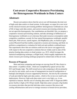 Cost-aware Cooperative Resource Provisioning
     for Heterogeneous Workloads in Data Centers
Abstract:
        Recent cost analysis shows that the server cost still dominates the total cost
of high-scale data centers or cloud systems. In this paper, we argue for a new twist
on the classical resource provisioning problem: heterogeneous workloads are a fact
of life in large-scale data centers, and current resource provisioning solutions do
not act upon this heterogeneity. Our contributions are threefold: first, we propose a
cooperative resource provisioning solution, and take advantage of differences of
heterogeneous workloads so as to decrease their peak resources consumption under
competitive conditions; second, for four typical heterogeneous workloads: parallel
batch jobs, Web servers, search engines, and MapReduce jobs, we build an agile
system PhoenixCloud that enables cooperative resource provisioning; and third, we
perform a comprehensive evaluation for both real and synthetic workload traces.
Our experiments show that our solution could save the server cost aggressively
with respect to the non-cooperative solutions that are widely used in state-of-the
practice hosting data centers or cloud systems: e.g., EC2, which leverages the
statistical multiplexing technique, or Right Scale, which roughly implements the
elastic resource provisioning technique proposed in related state-of-the-art work..

Reasons of Proposal:
       More and more computing and storage are moving from PC-like clients to
data centers or (public) clouds , which are exemplified by typical services like
EC2 and Google Apps. The shift toward server-side computing is driven primarily
not only by user needs, such as ease of management (no need of configuration or
backups) and ubiquity of access supported by browsers , but also by the economies
of scale provided by high-scale data centers , which is five to ten over small-scale
deployments. However, high-scale data center cost is very high, e.g., it was
reported in Amazon that the cost of a hosting data center with 15 megawatt (MW)
power facility is high as $5.6 M per month. High data center cost puts a big burden
on resource providers that provide both data center resources like power and
cooling infrastructures and server or storage resources to hosted service providers,
 