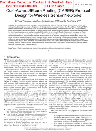 Cost-Aware SEcure Routing (CASER) Protocol
Design for Wireless Sensor Networks
Di Tang, Tongtong Li, Jian Ren, Senior Member, IEEE, and Jie Wu, Fellow, IEEE
Abstract—Lifetime optimization and security are two conﬂicting design issues for multi-hop wireless sensor networks (WSNs) with
non-replenishable energy resources. In this paper, we ﬁrst propose a novel secure and efﬁcient Cost-Aware SEcure Routing (CASER)
protocol to address these two conﬂicting issues through two adjustable parameters: energy balance control (EBC) and probabilistic-
based random walking. We then discover that the energy consumption is severely disproportional to the uniform energy deployment for
the given network topology, which greatly reduces the lifetime of the sensor networks. To solve this problem, we propose an efﬁcient
non-uniform energy deployment strategy to optimize the lifetime and message delivery ratio under the same energy resource and
security requirement. We also provide a quantitative security analysis on the proposed routing protocol. Our theoretical analysis and
OPNET simulation results demonstrate that the proposed CASER protocol can provide an excellent tradeoff between routing efﬁciency
and energy balance, and can signiﬁcantly extend the lifetime of the sensor networks in all scenarios. For the non-uniform energy
deployment, our analysis shows that we can increase the lifetime and the total number of messages that can be delivered by more than
four times under the same assumption. We also demonstrate that the proposed CASER protocol can achieve a high message delivery
ratio while preventing routing traceback attacks.
Index Terms—Routing, security, energy efﬁciency, energy balance, delivery ratio, deployment, simulation
Ç
1 INTRODUCTION
THE recent technological advances make wireless sensor
networks (WSNs) technically and economically feasible
to be widely used in both military and civilian applications,
such as monitoring of ambient conditions related to the
environment, precious species and critical infrastructures.
A key feature of such networks is that each network consists
of a large number of untethered and unattended sensor
nodes. These nodes often have very limited and non-replen-
ishable energy resources, which makes energy an important
design issue for these networks.
Routing is another very challenging design issue for
WSNs. A properly designed routing protocol should not
only ensure a high message delivery ratio and low energy
consumption for message delivery, but also balance the
entire sensor network energy consumption, and thereby
extend the sensor network lifetime.
In addition to the aforementioned issues, WSNs rely on
wireless communications, which is by nature a broadcast
medium. It is more vulnerable to security attacks than its
wired counterpart due to lack of a physical boundary. In
particular, in the wireless sensor domain, anybody with an
appropriate wireless receiver can monitor and intercept the
sensor network communications. The adversaries may use
expensive radio transceivers, powerful workstations and
interact with the network from a distance since they are not
restricted to using sensor network hardware. It is possible
for the adversaries to perform jamming and routing trace-
back attacks.
Motivated by the fact that WSNs routing is often geogra-
phy-based, we propose a geography-based secure and efﬁ-
cient Cost-Aware SEcure routing (CASER) protocol for WSNs
without relying on ﬂooding. CASER allows messages to be
transmitted using two routing strategies, random walking
and deterministic routing, in the same framework. The distri-
bution of these two strategies is determined by the speciﬁc
security requirements. This scenario is analogous to deliver-
ing US Mail through USPS: express mails cost more than regu-
lar mails; however, mails can be delivered faster. The protocol
also provides a secure message delivery option to maximize
the message delivery ratio under adversarial attacks. In addi-
tion, we also give quantitative secure analysis on the pro-
posed routing protocol based on the criteria proposed in [1].
CASER protocol has two major advantages: (i) It
ensures balanced energy consumption of the entire sensor
network so that the lifetime of the WSNs can be maxi-
mized. (ii) CASER protocol supports multiple routing
strategies based on the routing requirements, including
fast/slow message delivery and secure message delivery
to prevent routing traceback attacks and malicious trafﬁc
jamming attacks in WSNs.
Our contributions of this paper can be summarized
as follows:
1) We propose a secure and efﬁcient Cost-Aware SEcure
Routing (CASER) protocol for WSNs. In this protocol,
cost-aware based routing strategies can be applied to
address the message delivery requirements.
2) We devise a quantitative scheme to balance the
energy consumption so that both the sensor network
 D. Tang, T. Li, and J. Ren are with the Department of Electrical and Com-
puter Engineering, Michigan State University, East Lansing, MI 48824-
1226. E-mail: {ditony, tongli, renjian}@egr.msu.edu.
 J. Wu is with the Department of Computer and Information Sciences,
Temple University, Philadelphia, PA 19122. E-mail: jiewu@temple.edu.
Manuscript received 10 Dec. 2013; revised 25 Feb. 2014; accepted 5 Apr. 2014.
Date of publication 16 Apr. 2014; date of current version 6 Mar. 2015.
Recommended for acceptance by X. Cheng.
For information on obtaining reprints of this article, please send e-mail to:
reprints@ieee.org, and reference the Digital Object Identiﬁer below.
Digital Object Identiﬁer no. 10.1109/TPDS.2014.2318296
960 IEEE TRANSACTIONS ON PARALLEL AND DISTRIBUTED SYSTEMS, VOL. 26, NO. 4, APRIL 2015
1045-9219 ß 2014 IEEE. Personal use is permitted, but republication/redistribution requires IEEE permission.
See http://www.ieee.org/publications_standards/publications/rights/index.html for more information.
For More Details Contact G.Venkat Rao
PVR TECHNOLOGIES 8143271457
 