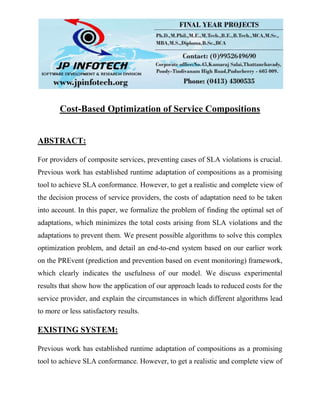 Cost-Based Optimization of Service Compositions
ABSTRACT:
For providers of composite services, preventing cases of SLA violations is crucial.
Previous work has established runtime adaptation of compositions as a promising
tool to achieve SLA conformance. However, to get a realistic and complete view of
the decision process of service providers, the costs of adaptation need to be taken
into account. In this paper, we formalize the problem of finding the optimal set of
adaptations, which minimizes the total costs arising from SLA violations and the
adaptations to prevent them. We present possible algorithms to solve this complex
optimization problem, and detail an end-to-end system based on our earlier work
on the PREvent (prediction and prevention based on event monitoring) framework,
which clearly indicates the usefulness of our model. We discuss experimental
results that show how the application of our approach leads to reduced costs for the
service provider, and explain the circumstances in which different algorithms lead
to more or less satisfactory results.
EXISTING SYSTEM:
Previous work has established runtime adaptation of compositions as a promising
tool to achieve SLA conformance. However, to get a realistic and complete view of
 