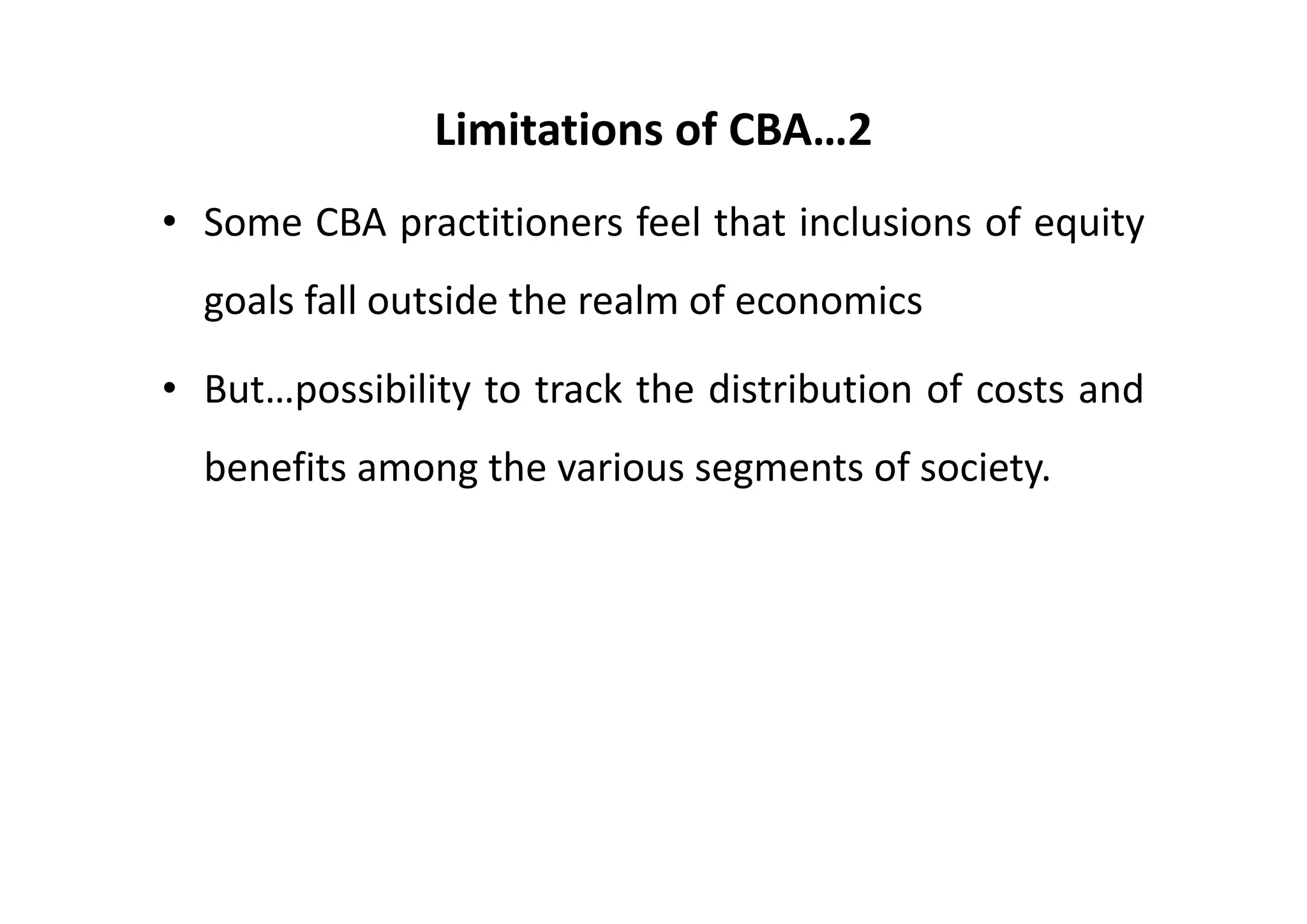 Limitations of CBA…2
• Some CBA practitioners feel that inclusions of equity
  goals fall outside the realm of economics

• But…possibility to track the distribution of costs and
  benefits among the various segments of society.
 
