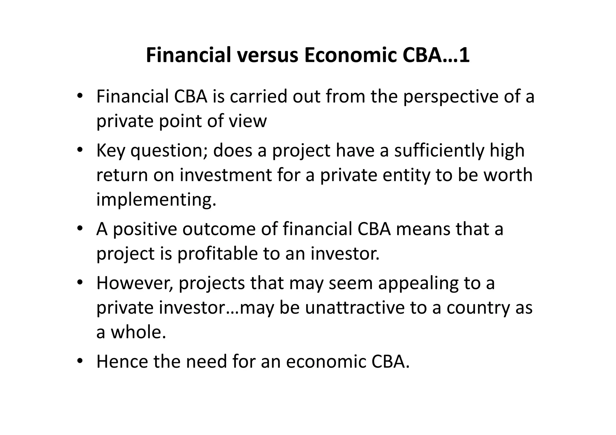 Financial versus Economic CBA…1
• Financial CBA is carried out from the perspective of a 
  private point of view
• Key question; does a project have a sufficiently high 
  return on investment for a private entity to be worth 
  implementing. 
• A positive outcome of financial CBA means that a 
  project is profitable to an investor. 
• However, projects that may seem appealing to a 
  private investor…may be unattractive to a country as 
  a whole. 
• Hence the need for an economic CBA.
 