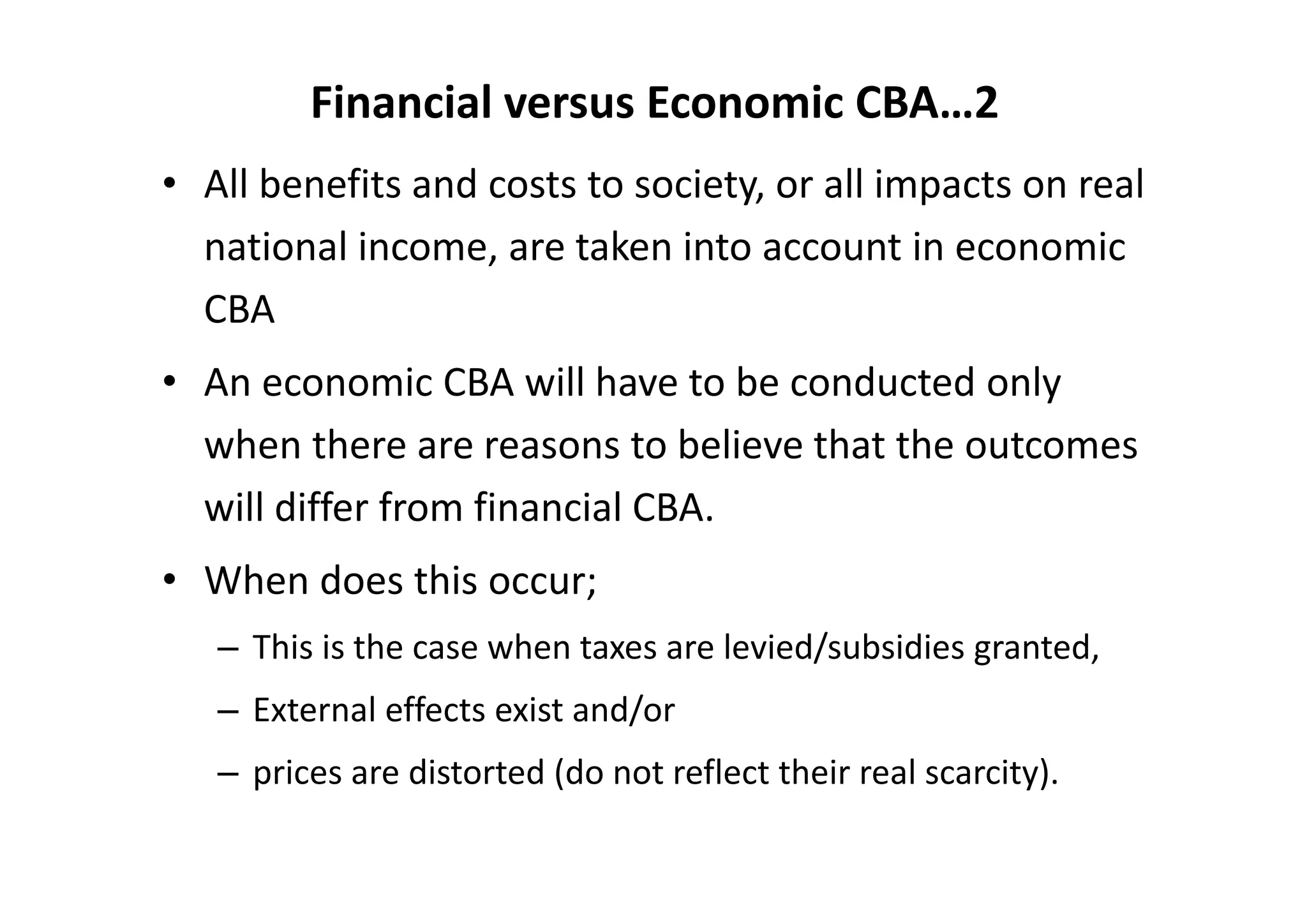 Financial versus Economic CBA…2
• All benefits and costs to society, or all impacts on real 
  national income, are taken into account in economic 
  CBA
• An economic CBA will have to be conducted only 
  when there are reasons to believe that the outcomes 
  will differ from financial CBA.
• When does this occur;
   – This is the case when taxes are levied/subsidies granted, 
   – External effects exist and/or 
   – prices are distorted (do not reflect their real scarcity). 
 