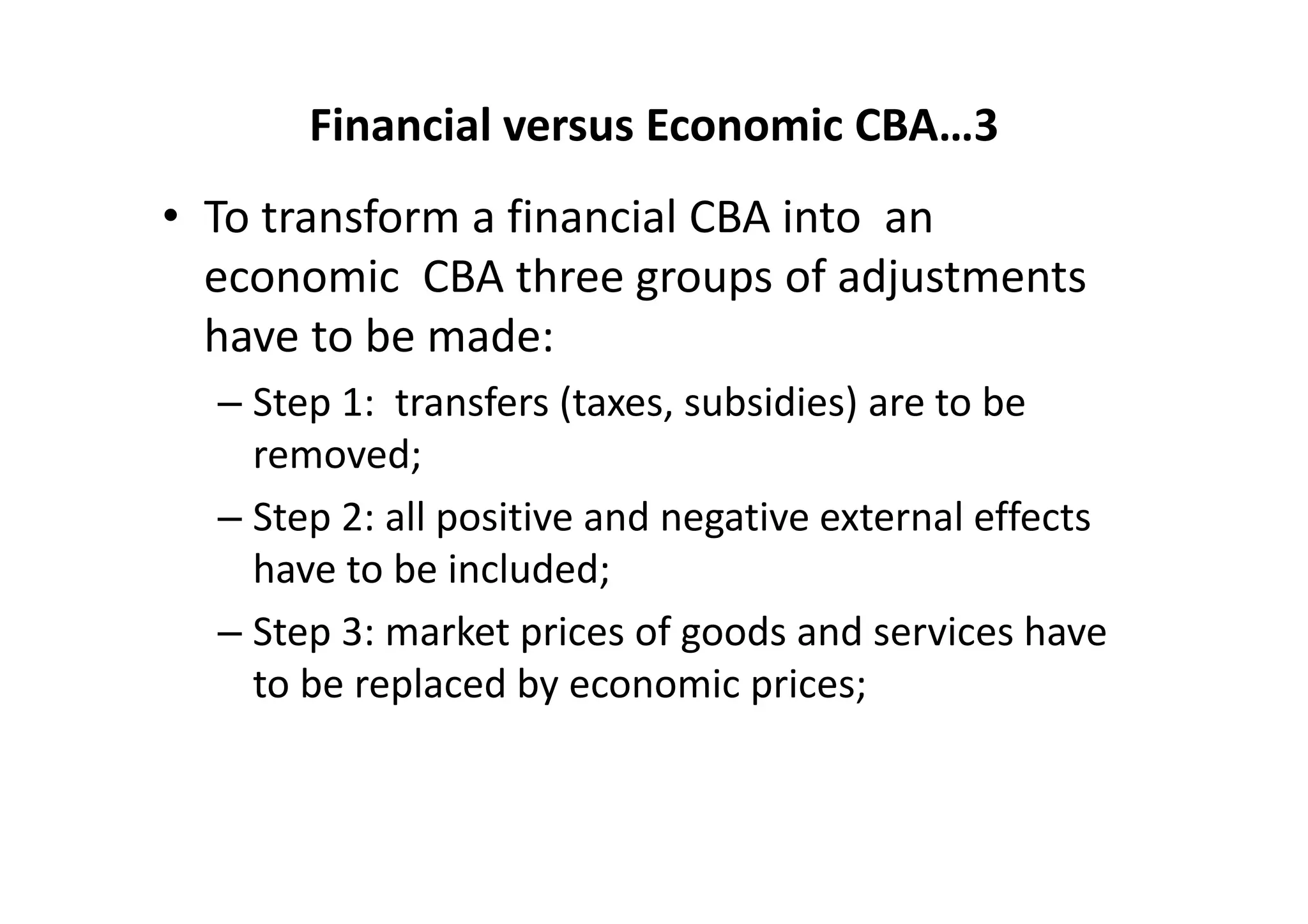 Financial versus Economic CBA…3
• To transform a financial CBA into  an  
  economic  CBA three groups of adjustments 
  have to be made:  
  – Step 1:  transfers (taxes, subsidies) are to be 
    removed;  
  – Step 2: all positive and negative external effects 
    have to be included; 
  – Step 3: market prices of goods and services have 
    to be replaced by economic prices;
 