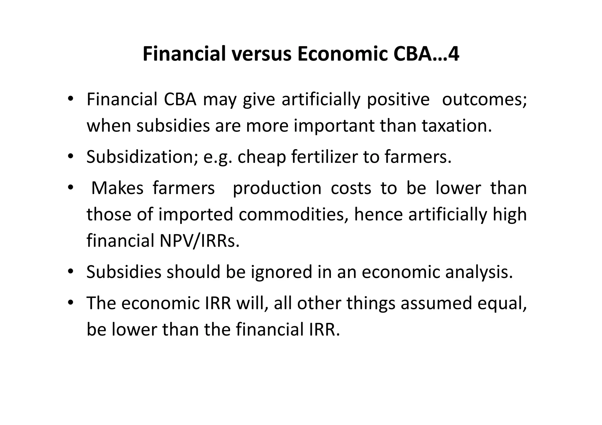 Financial versus Economic CBA…4
• Financial CBA may give artificially positive outcomes;
  when subsidies are more important than taxation.
• Subsidization; e.g. cheap fertilizer to farmers.
• Makes farmers production costs to be lower than
  those of imported commodities, hence artificially high
  financial NPV/IRRs.
• Subsidies should be ignored in an economic analysis.
• The economic IRR will, all other things assumed equal,
  be lower than the financial IRR.
 