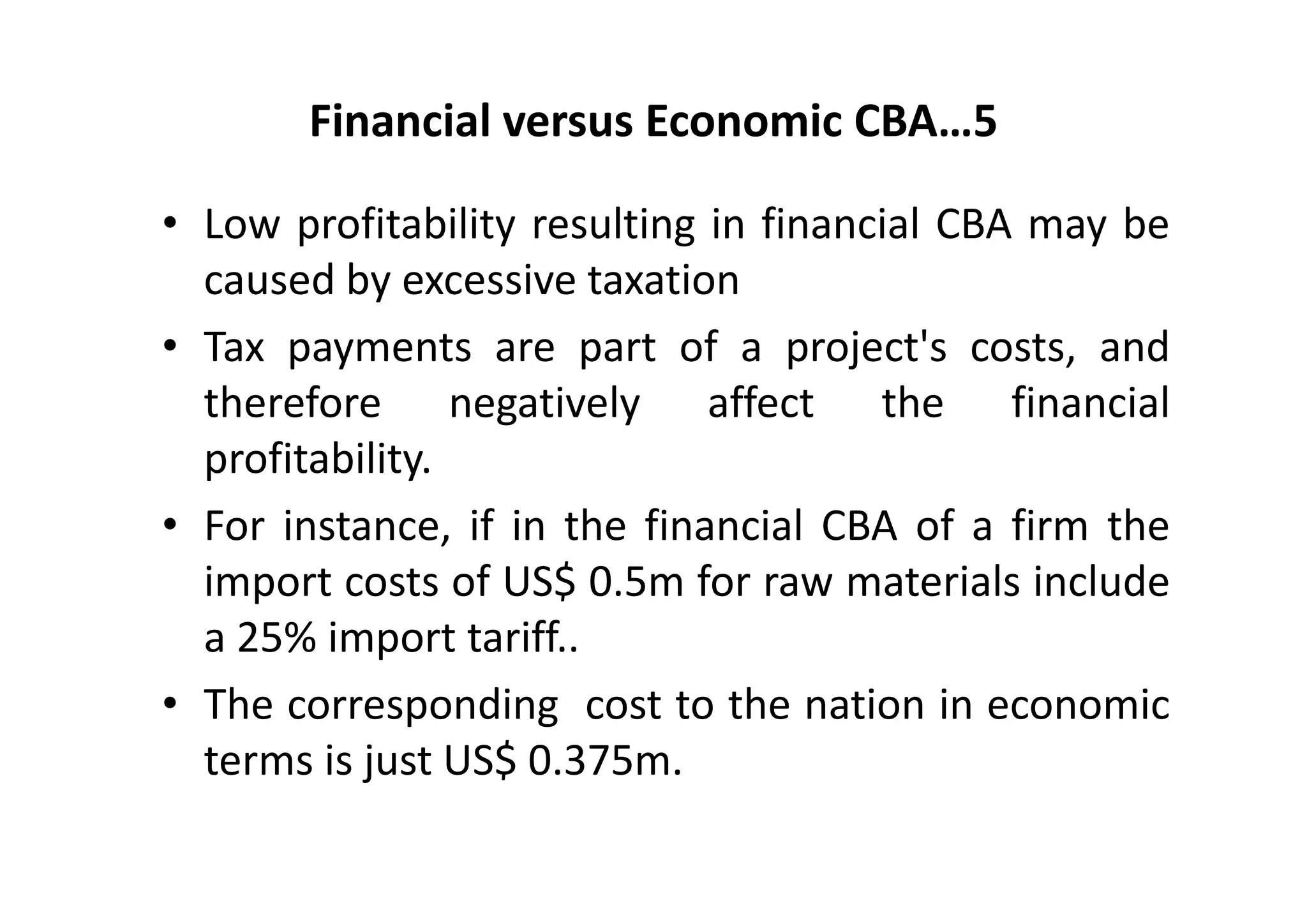 Financial versus Economic CBA…5

• Low profitability resulting in financial CBA may be
  caused by excessive taxation
• Tax payments are part of a project's costs, and
  therefore negatively affect the financial
  profitability.
• For instance, if in the financial CBA of a firm the
  import costs of US$ 0.5m for raw materials include
  a 25% import tariff..
• The corresponding cost to the nation in economic
  terms is just US$ 0.375m.
 