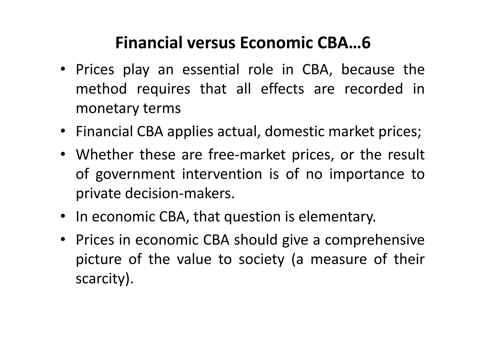 Financial versus Economic CBA…6
• Prices play an essential role in CBA, because the
  method requires that all effects are recorded in
  monetary terms
• Financial CBA applies actual, domestic market prices;
• Whether these are free‐market prices, or the result
  of government intervention is of no importance to
  private decision‐makers.
• In economic CBA, that question is elementary.
• Prices in economic CBA should give a comprehensive
  picture of the value to society (a measure of their
  scarcity).
 