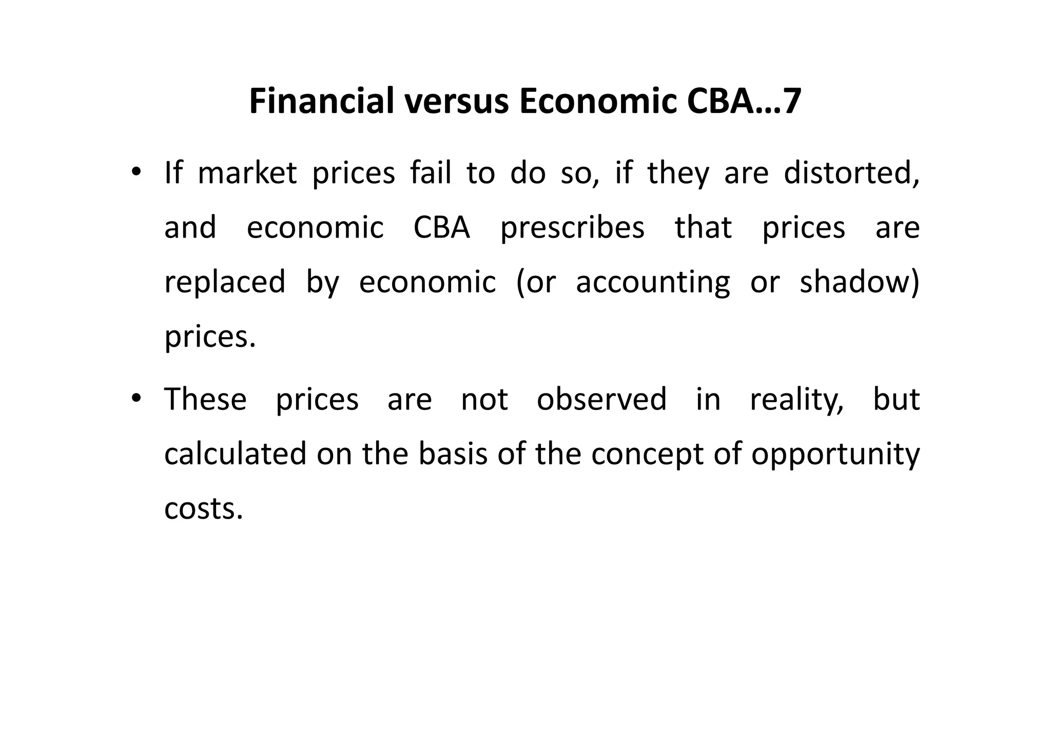 Financial versus Economic CBA…7
• If market prices fail to do so, if they are distorted,
  and economic CBA prescribes that prices are
  replaced by economic (or accounting or shadow)
  prices.
• These prices are not observed in reality, but
  calculated on the basis of the concept of opportunity
  costs.
 