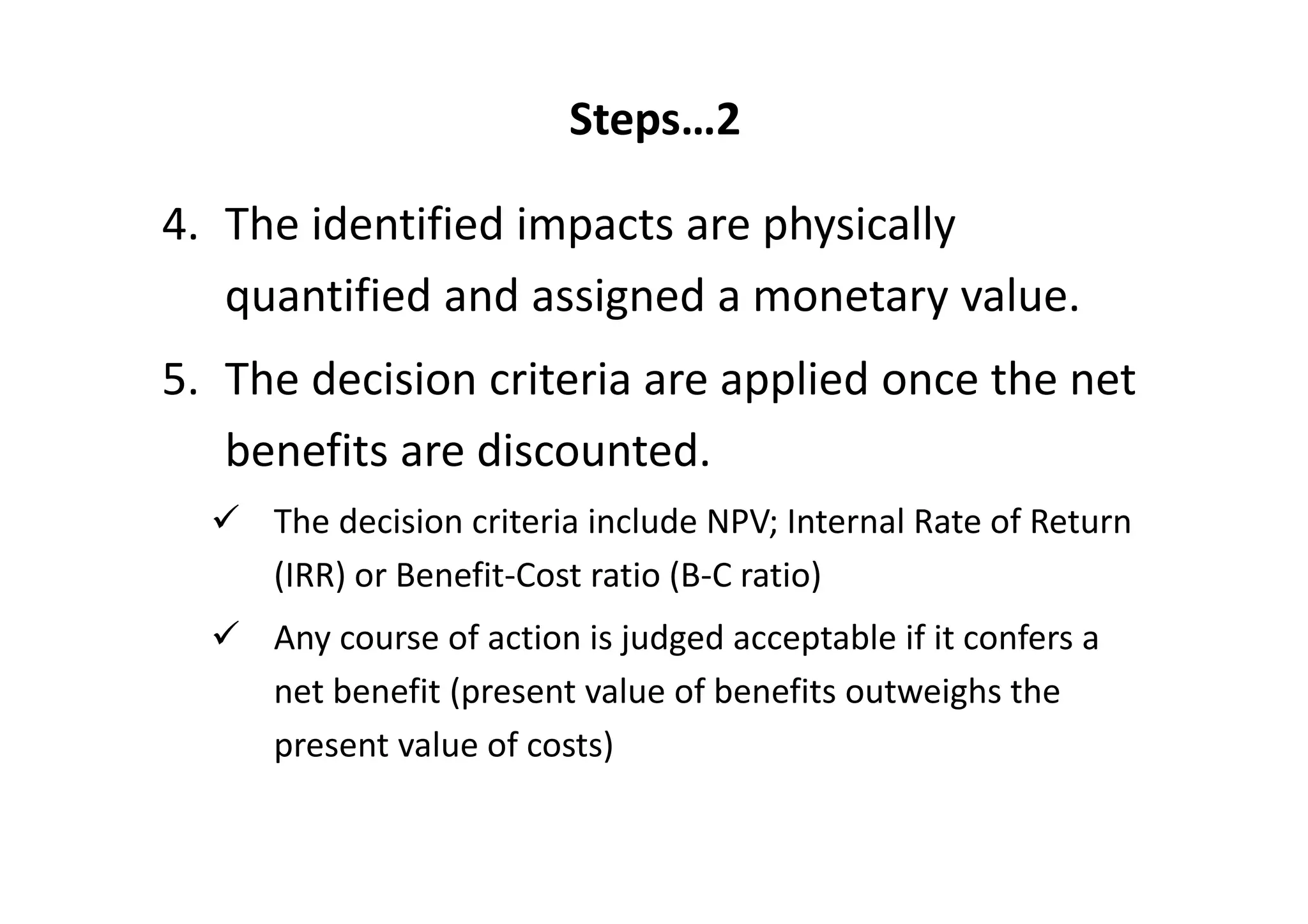 Steps…2

4. The identified impacts are physically 
   quantified and assigned a monetary value. 
5. The decision criteria are applied once the net 
   benefits are discounted. 
     The decision criteria include NPV; Internal Rate of Return 
     (IRR) or Benefit‐Cost ratio (B‐C ratio)
     Any course of action is judged acceptable if it confers a 
     net benefit (present value of benefits outweighs the 
     present value of costs) 
 