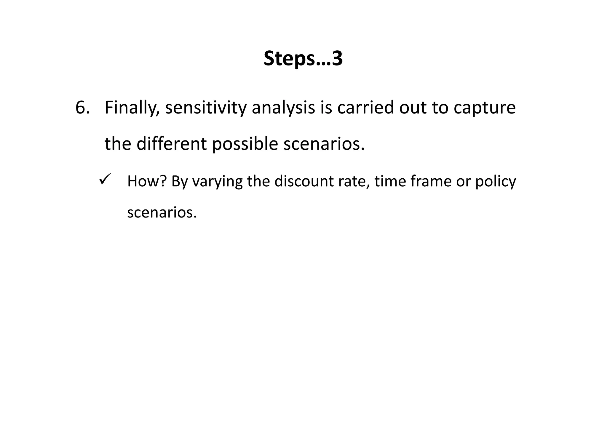 Steps…3

6. Finally, sensitivity analysis is carried out to capture 
   the different possible scenarios.
      How? By varying the discount rate, time frame or policy 
      scenarios.
 