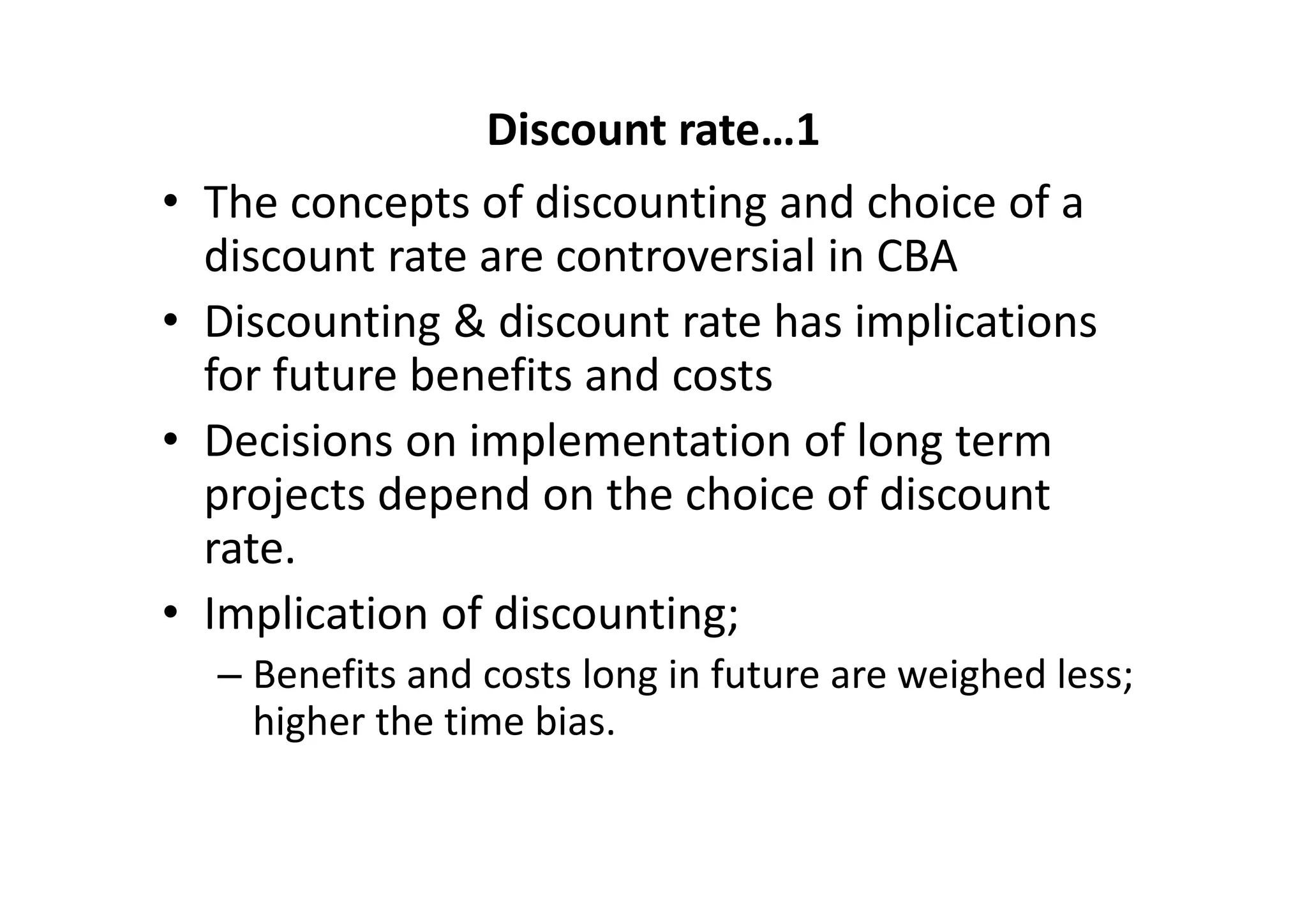 Discount rate…1
•   The concepts of discounting and choice of a 
    discount rate are controversial in CBA
•   Discounting & discount rate has implications 
    for future benefits and costs
•   Decisions on implementation of long term 
    projects depend on the choice of discount 
    rate. 
•   Implication of discounting;
    – Benefits and costs long in future are weighed less; 
      higher the time bias. 
 