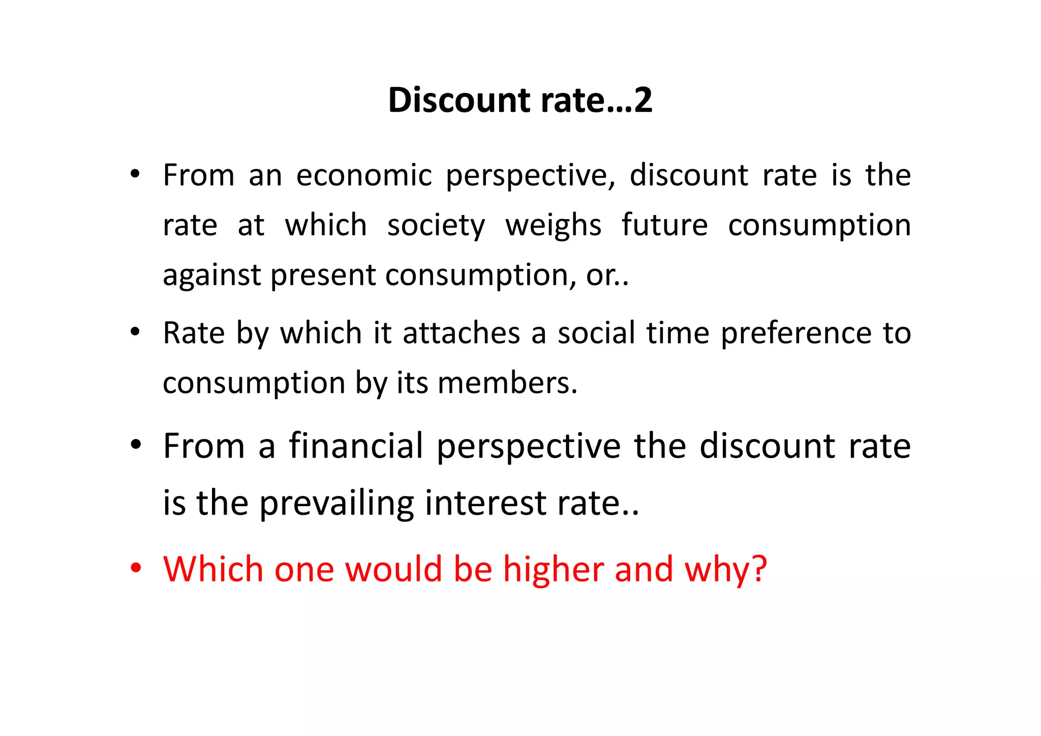 Discount rate…2
• From an economic perspective, discount rate is the
  rate at which society weighs future consumption
  against present consumption, or..
• Rate by which it attaches a social time preference to
  consumption by its members.
• From a financial perspective the discount rate
  is the prevailing interest rate..
• Which one would be higher and why?
 