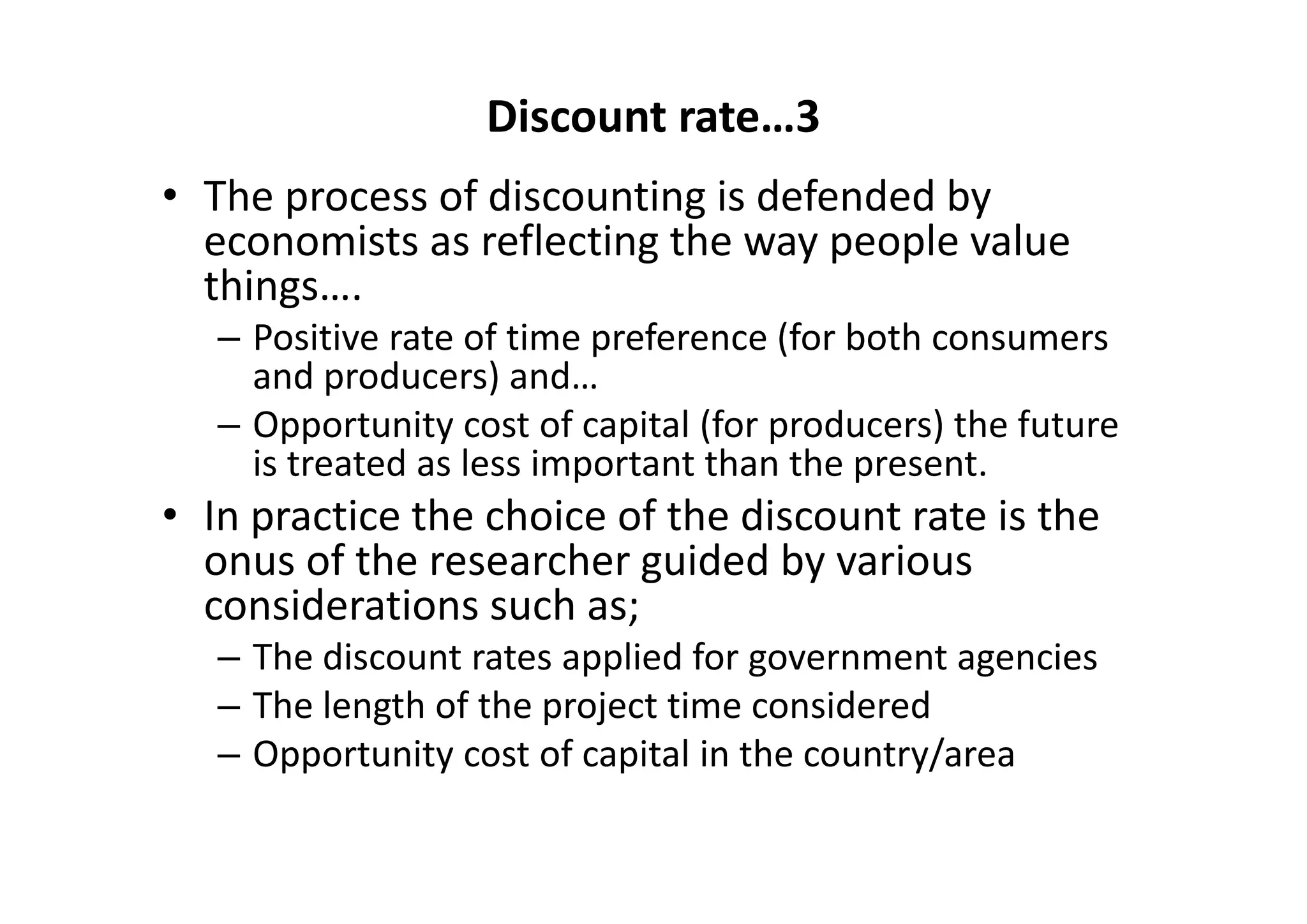 Discount rate…3
• The process of discounting is defended by 
  economists as reflecting the way people value 
  things….
   – Positive rate of time preference (for both consumers 
     and producers) and…
   – Opportunity cost of capital (for producers) the future 
     is treated as less important than the present.  
• In practice the choice of the discount rate is the 
  onus of the researcher guided by various 
  considerations such as;
   – The discount rates applied for government agencies 
   – The length of the project time considered 
   – Opportunity cost of capital in the country/area
 