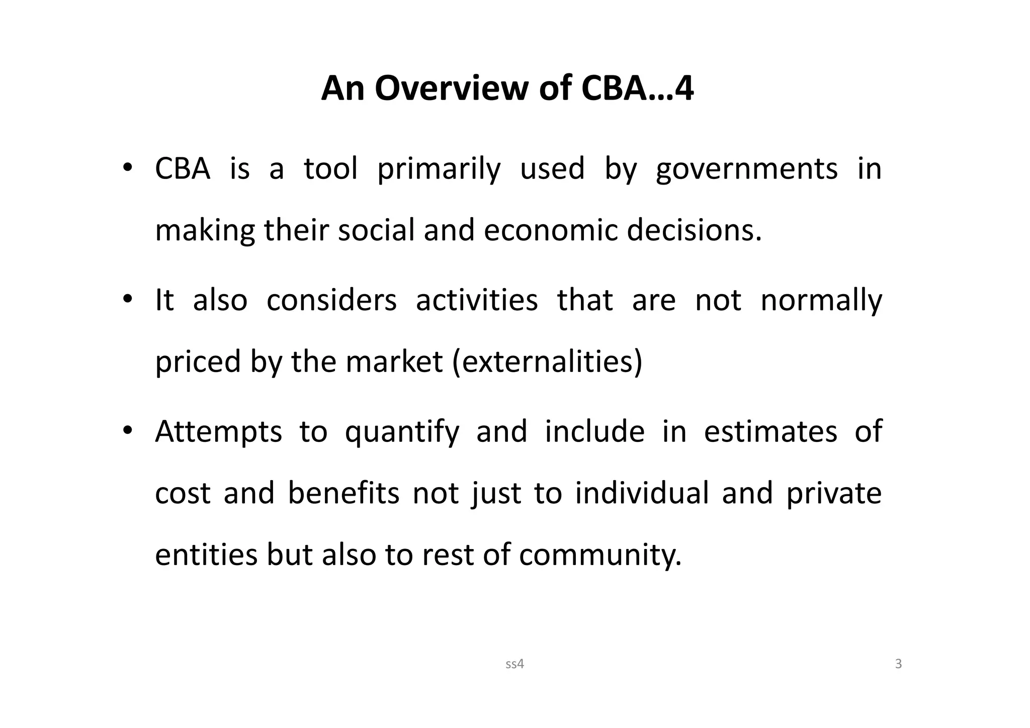 An Overview of CBA…4

• CBA is a tool primarily used by governments in
  making their social and economic decisions.

• It also considers activities that are not normally
  priced by the market (externalities)

• Attempts to quantify and include in estimates of
  cost and benefits not just to individual and private
  entities but also to rest of community.


                           ss4                           3
 