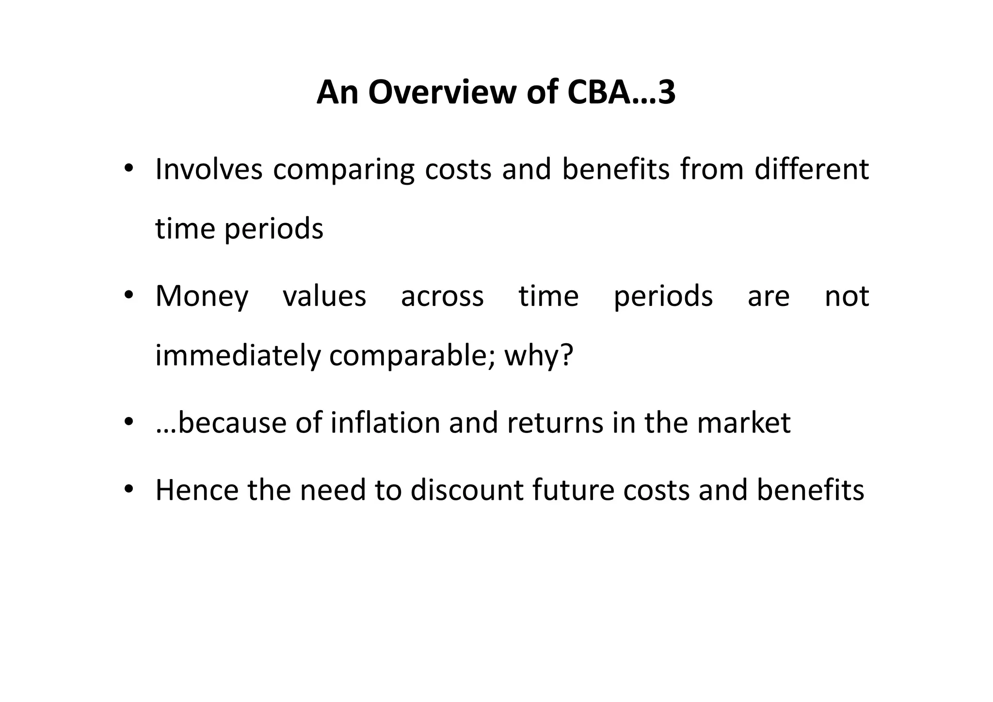 An Overview of CBA…3

• Involves comparing costs and benefits from different
  time periods

• Money    values   across   time   periods   are   not
  immediately comparable; why?

• …because of inflation and returns in the market

• Hence the need to discount future costs and benefits
 