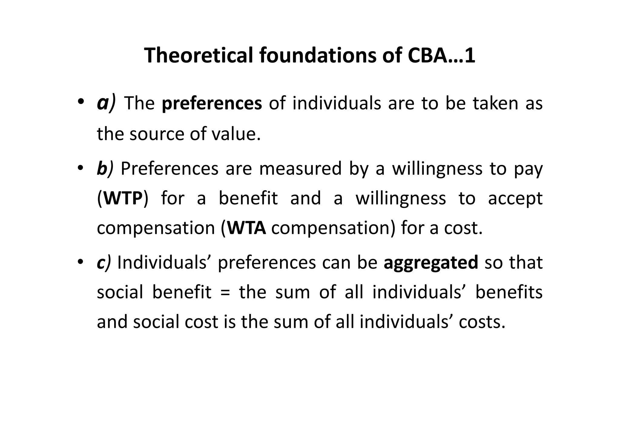 Theoretical foundations of CBA…1
• a) The preferences of individuals are to be taken as
  the source of value.
• b) Preferences are measured by a willingness to pay
  (WTP) for a benefit and a willingness to accept
  compensation (WTA compensation) for a cost.
• c) Individuals’ preferences can be aggregated so that
  social benefit = the sum of all individuals’ benefits
  and social cost is the sum of all individuals’ costs.
 