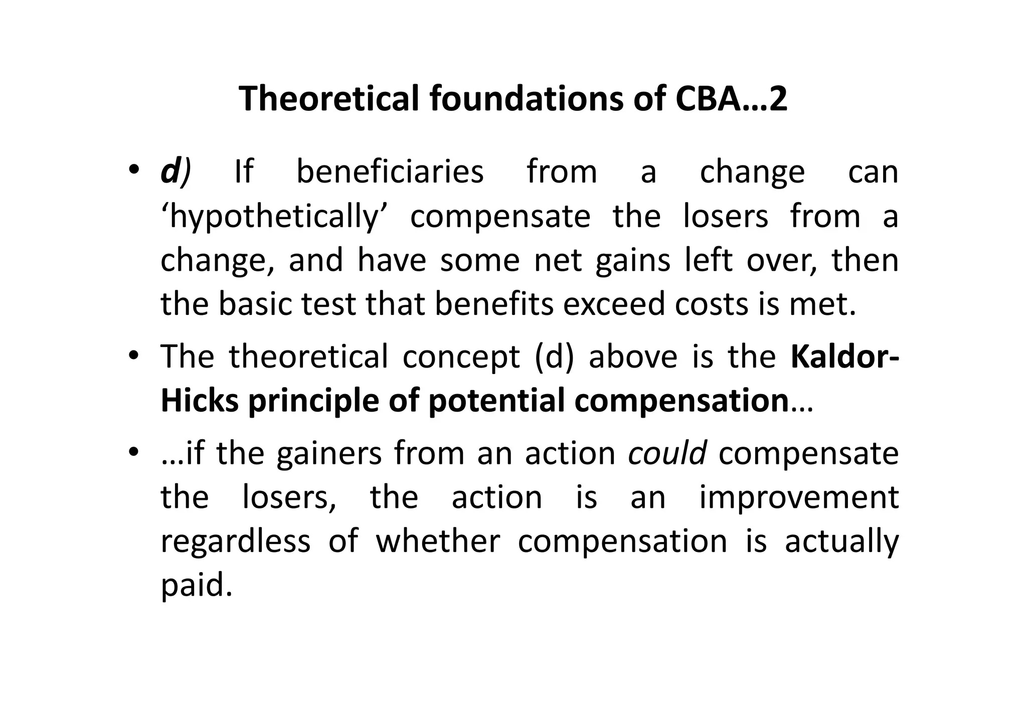 Theoretical foundations of CBA…2
• d)   If beneficiaries from a change can
  ‘hypothetically’ compensate the losers from a
  change, and have some net gains left over, then
  the basic test that benefits exceed costs is met.
• The theoretical concept (d) above is the Kaldor‐
  Hicks principle of potential compensation…
• …if the gainers from an action could compensate
  the losers, the action is an improvement
  regardless of whether compensation is actually
  paid.
 