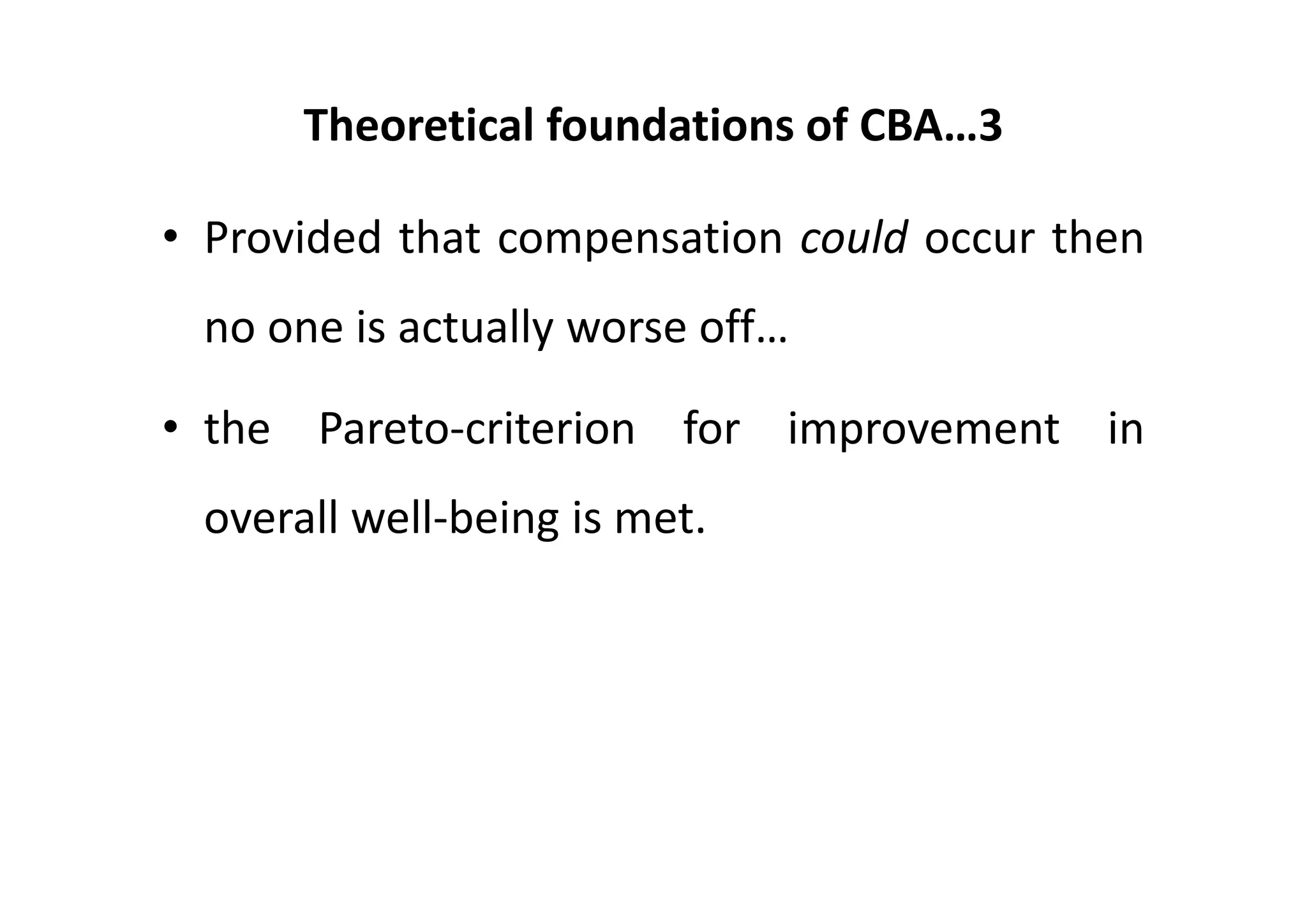 Theoretical foundations of CBA…3

• Provided that compensation could occur then
 no one is actually worse off…

• the Pareto‐criterion for improvement in
 overall well‐being is met.
 