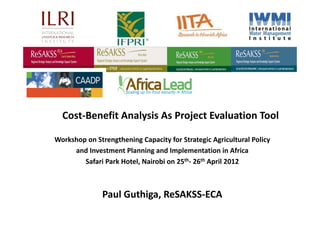 Cost‐Benefit Analysis As Project Evaluation Tool

Workshop on Strengthening Capacity for Strategic Agricultural Policy 
     and Investment Planning and Implementation in Africa 
        Safari Park Hotel, Nairobi on 25th‐ 26th April 2012



               Paul Guthiga, ReSAKSS‐ECA
 