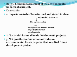  Role 3: Economic assesment of the environmental
impacts of a project.
 Drawbacks:
 1. Impacts are to be: Transformed and stated in clear
monetary terms
 2. Not useful for small scale development projects.
 3. Not possible to find economic value on
environmental losses or gains that resulted from a
development project.
Not always possible
Intangibles like health – Related
impacts of industrial
developments
 