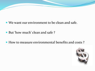  We want our environment to be clean and safe.
 But ‘how much’ clean and safe ?
 How to measure environmental benefits and costs ?
 