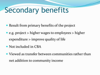 Secondary benefits
 Result from primary benefits of the project
 e.g. project > higher wages to employees > higher
expenditure > improve quality of life
 Not included in CBA
 Viewed as transfer between communities rather than
net addition to community income
 