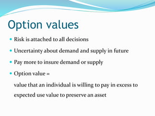 Option values
 Risk is attached to all decisions
 Uncertainty about demand and supply in future
 Pay more to insure demand or supply
 Option value =
value that an individual is willing to pay in excess to
expected use value to preserve an asset
 