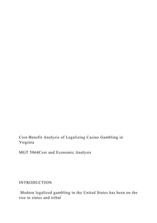 Cost-Benefit Analysis of Legalizing Casino Gambling in
Virginia
MGT 5064Cost and Economic Analysis
INTRODUCTION
Modern legalized gambling in the United States has been on the
rise in states and tribal
 