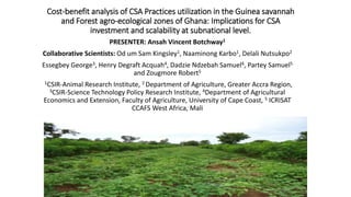 Cost-benefit analysis of CSA Practices utilization in the Guinea savannah
and Forest agro-ecological zones of Ghana: Implications for CSA
investment and scalability at subnational level.
PRESENTER: Ansah Vincent Botchway1
Collaborative Scientists: Od um Sam Kingsley1, Naaminong Karbo1, Delali Nutsukpo2
Essegbey George3, Henry Degraft Acquah4, Dadzie Ndzebah Samuel4, Partey Samuel5
and Zougmore Robert5
1CSIR-Animal Research Institute, 2 Department of Agriculture, Greater Accra Region,
3CSIR-Science Technology Policy Research Institute, 4Department of Agricultural
Economics and Extension, Faculty of Agriculture, University of Cape Coast, 5 ICRISAT
CCAFS West Africa, Mali
 