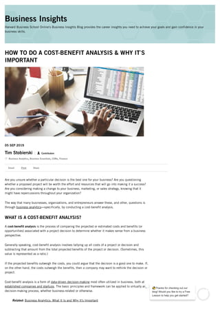 HOW TO DO A COST-BENEFIT ANALYSIS & WHY IT’S
IMPORTANT
05 SEP 2019
Tim Stobierski Contributors


Business Analytics,
Business Essentials,
CORe,
Finance
Are you unsure whether a particular decision is the best one for your business? Are you questioning
whether a proposed project will be worth the effort and resources that will go into making it a success?
Are you considering making a change to your business, marketing, or sales strategy, knowing that it
might have repercussions throughout your organization?
The way that many businesses, organizations, and entrepreneurs answer these, and other, questions is
through business analytics—specifically, by conducting a cost-benefit analysis.
WHAT IS A COST-BENEFIT ANALYSIS?
A cost-benefit analysis is the process of comparing the projected or estimated costs and benefits (or
opportunities) associated with a project decision to determine whether it makes sense from a business
perspective.
Generally speaking, cost-benefit analysis involves tallying up all costs of a project or decision and
subtracting that amount from the total projected benefits of the project or decision. (Sometimes, this
value is represented as a ratio.)
If the projected benefits outweigh the costs, you could argue that the decision is a good one to make. If,
on the other hand, the costs outweigh the benefits, then a company may want to rethink the decision or
project.
Cost-benefit analysis is a form of data-driven decision-making most often utilized in business, both at
established companies and startups. The basic principles and framework can be applied to virtually any
decision-making process, whether business-related or otherwise.
Related: Business Analytics: What It Is and Why It's Important
Email Print Share
Business Insights
Harvard Business School Online's Business Insights Blog provides the career insights you need to achieve your goals and gain confidence in your
business skills.
 
👋Thanks for checking out our
blog! Would you like to try a Free
Lesson to help you get started?
1
 
