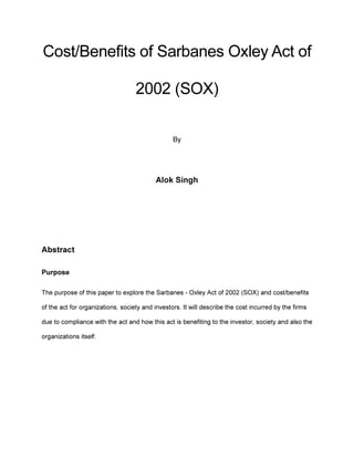 Cost/Benefits of Sarbanes Oxley Act of
2002 (SOX)
By
Alok Singh
Abstract
Purpose
The purpose of this paper to explore the Sarbanes - Oxley Act of 2002 (SOX) and cost/benefits
of the act for organizations, society and investors. It will describe the cost incurred by the firms
due to compliance with the act and how this act is benefiting to the investor, society and also the
organizations itself.
 