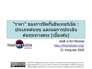 “ราคา” ของการปิ ดกันอินเทอร์เน็ ต :
                   ้
 ประเภทต ้นทุน และผลการประเมิน
     ต ้นทุนทางตรง (เบืองต ้น)
                       ้
                                                            สฤณี อาชวานันทกุล
                                                        http://thainetizen.org/
                                                             31 กรกฎาคม 2555


       งานนี้เผยแพร่ภายใต้สญญาอนุญาต Creative Commons แบบ Attribution Non-commercial Share Alike (by-nc-sa)
                             ั
       โดยผูสร้างอนุญาตให้ทาซา แจกจ่าย แสดง และสร้างงานดัดแปลงจากส่วนใดส่วนหนึ่งของงานนี้ได้โดยเสรี แต่เฉพาะใน
            ้                  ้
        กรณีทให้เครดิตผูสร้าง ไม่นาไปใช้ในทางการค้า และเผยแพร่งานดัดแปลงภายใต้สญญาอนุญาตแบบเดียวกันนี้เท่านัน
              ่ี        ้                                                      ั                             ้
 