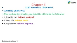 Cost accounting chapter 4
Chapter 4
• COST ELEMENTS OVER HEAD
• LEARNING OBJECTIVES
• After studying this chapter, you should be able to do the following:
• 1. Identify the Indirect material
• 2. Describe Indirect labor
• 3. Explain the Indirect expense
 